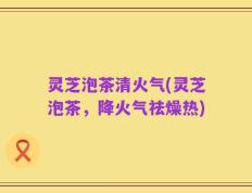 灵芝泡茶清火气(灵芝泡茶，降火气祛燥热)