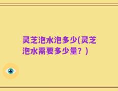 灵芝泡水泡多少(灵芝泡水需要多少量？)