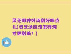 灵芝哪种炖汤甜好喝点儿(灵芝汤应该怎样炖才更甜美？)