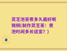 灵芝泡茶煮多久最好呢视频(制作灵芝茶：煮泡时间多长适宜？)