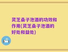 灵芝桑子泡酒的功效和作用(灵芝桑子泡酒的好处和益处)
