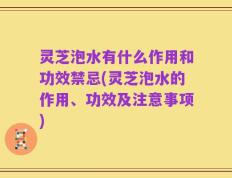 灵芝泡水有什么作用和功效禁忌(灵芝泡水的作用、功效及注意事项)