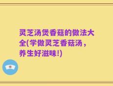 灵芝汤煲香菇的做法大全(学做灵芝香菇汤，养生好滋味!)