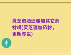 灵芝泡酒还要加其它药材吗(灵芝酒加药材，更助养生)