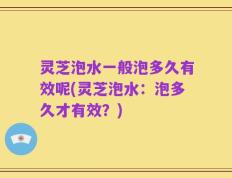 灵芝泡水一般泡多久有效呢(灵芝泡水：泡多久才有效？)