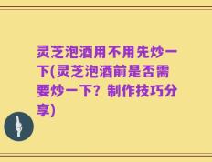 灵芝泡酒用不用先炒一下(灵芝泡酒前是否需要炒一下？制作技巧分享)