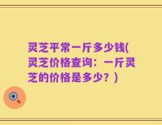 灵芝平常一斤多少钱(灵芝价格查询：一斤灵芝的价格是多少？)
