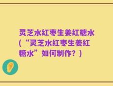 灵芝水红枣生姜红糖水(“灵芝水红枣生姜红糖水”如何制作？)
