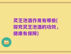 灵芝泡酒作用有哪些(探究灵芝泡酒的功效，健康有保障)