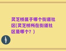 灵芝桥属于哪个街道社区(灵芝桥所在街道社区是哪个？)