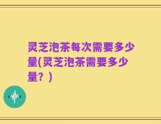 灵芝泡茶每次需要多少量(灵芝泡茶需要多少量？)
