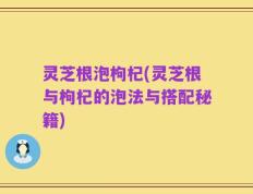 灵芝根泡枸杞(灵芝根与枸杞的泡法与搭配秘籍)