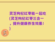 灵芝枸杞红枣能一起吃(灵芝枸杞红枣三合一，提升健康养生效果！)