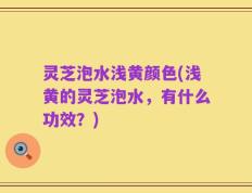 灵芝泡水浅黄颜色(浅黄的灵芝泡水，有什么功效？)