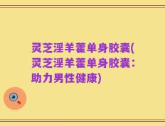 灵芝淫羊藿单身胶囊(灵芝淫羊藿单身胶囊：助力男性健康)