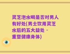 灵芝泡水喝是否对男人有好处(男士饮用灵芝水后的五大益处 - 重塑健康身体)