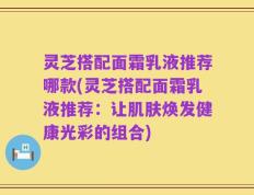 灵芝搭配面霜乳液推荐哪款(灵芝搭配面霜乳液推荐：让肌肤焕发健康光彩的组合)