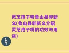 灵芝孢子粉鲁山县郭新义(鲁山县郭新义介绍灵芝孢子粉的功效与用途)