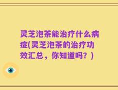 灵芝泡茶能治疗什么病症(灵芝泡茶的治疗功效汇总，你知道吗？)