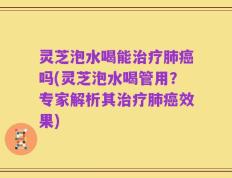 灵芝泡水喝能治疗肺癌吗(灵芝泡水喝管用？专家解析其治疗肺癌效果)