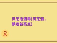 灵芝泡酒霉(灵芝酒，酿造新亮点)