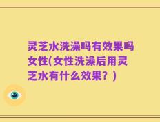灵芝水洗澡吗有效果吗女性(女性洗澡后用灵芝水有什么效果？)