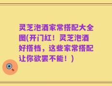 灵芝泡酒家常搭配大全图(开门红！灵芝泡酒好搭档，这些家常搭配让你欲罢不能！)