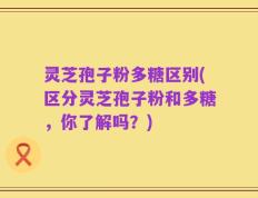 灵芝孢子粉多糖区别(区分灵芝孢子粉和多糖，你了解吗？)