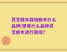 灵芝椴木栽培椴木什么品种(使用什么品种灵芝椴木进行栽培？