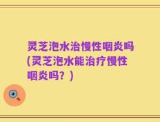 灵芝泡水治慢性咽炎吗(灵芝泡水能治疗慢性咽炎吗？)