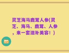 灵芝海马鹿茸人参(灵芝、海马、鹿茸、人参，来一套滋补美容！)