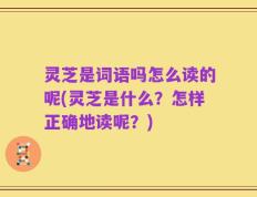 灵芝是词语吗怎么读的呢(灵芝是什么？怎样正确地读呢？)