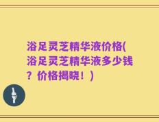 浴足灵芝精华液价格(浴足灵芝精华液多少钱？价格揭晓！)