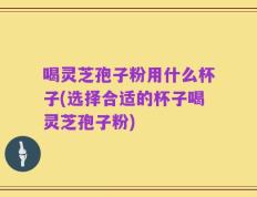 喝灵芝孢子粉用什么杯子(选择合适的杯子喝灵芝孢子粉)