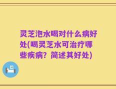 灵芝泡水喝对什么病好处(喝灵芝水可治疗哪些疾病？简述其好处)