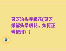灵芝治头晕眼花(灵芝缓解头晕眼花，如何正确使用？)