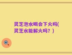 灵芝泡水喝会下火吗(灵芝水能解火吗？)