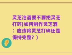灵芝泡酒要不要把灵芝打碎(如何制作灵芝酒：应该将灵芝打碎还是保持完整？)