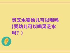 灵芝水婴幼儿可以喝吗(婴幼儿可以喝灵芝水吗？)