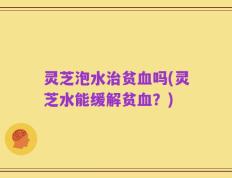 灵芝泡水治贫血吗(灵芝水能缓解贫血？)