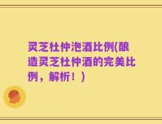 灵芝杜仲泡酒比例(酿造灵芝杜仲酒的完美比例，解析！)