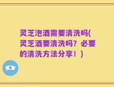 灵芝泡酒需要清洗吗(灵芝酒要清洗吗？必要的清洗方法分享！)