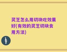 灵芝怎么用切块吃效果好(有效的灵芝切块食用方法)