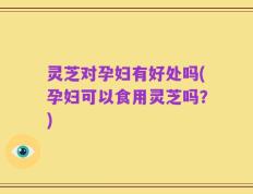 灵芝对孕妇有好处吗(孕妇可以食用灵芝吗？)