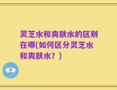 灵芝水和爽肤水的区别在哪(如何区分灵芝水和爽肤水？)