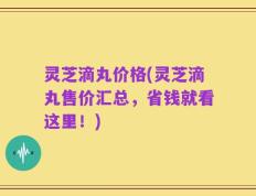 灵芝滴丸价格(灵芝滴丸售价汇总，省钱就看这里！)