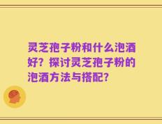 灵芝孢子粉和什么泡酒好？探讨灵芝孢子粉的泡酒方法与搭配？