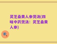 灵芝桑黄人参煲汤(四味中药煲汤：灵芝桑黄人参)