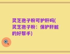 灵芝孢子粉可护肝吗(灵芝孢子粉：保护肝脏的好帮手)