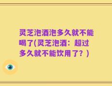灵芝泡酒泡多久就不能喝了(灵芝泡酒：超过多久就不能饮用了？)
